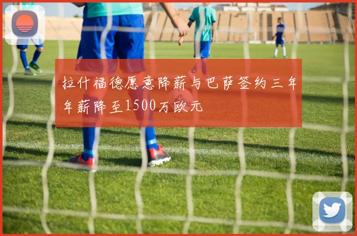 拉什福德愿意降薪与巴萨签约三年年薪降至1500万欧元