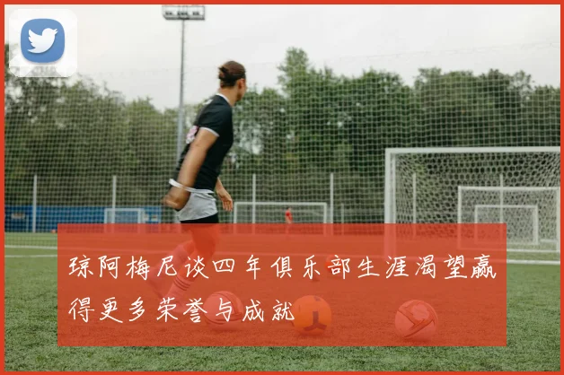 琼阿梅尼谈四年俱乐部生涯渴望赢得更多荣誉与成就