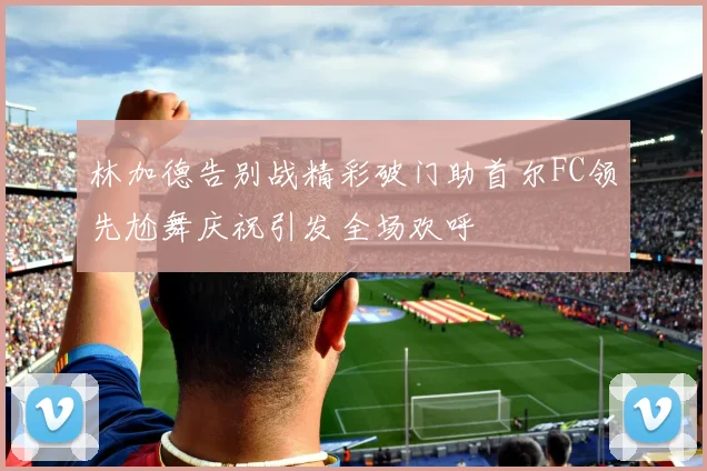 林加德告别战精彩破门助首尔FC领先尬舞庆祝引发全场欢呼