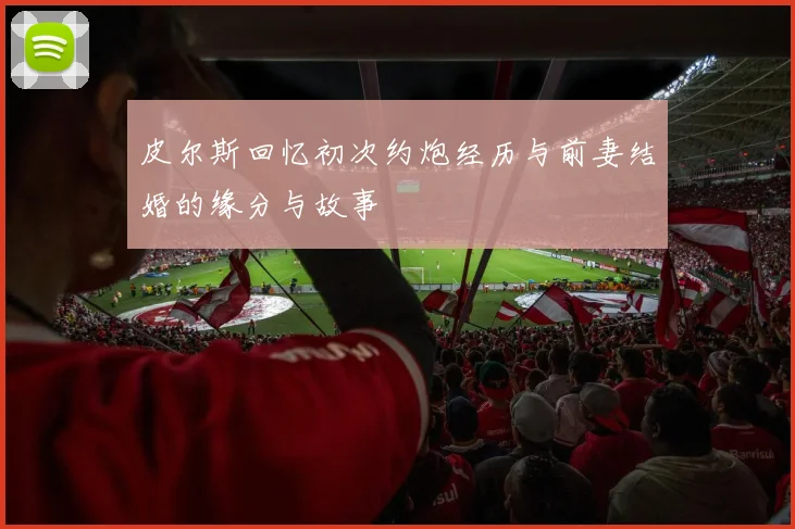 皮尔斯回忆初次约炮经历与前妻结婚的缘分与故事