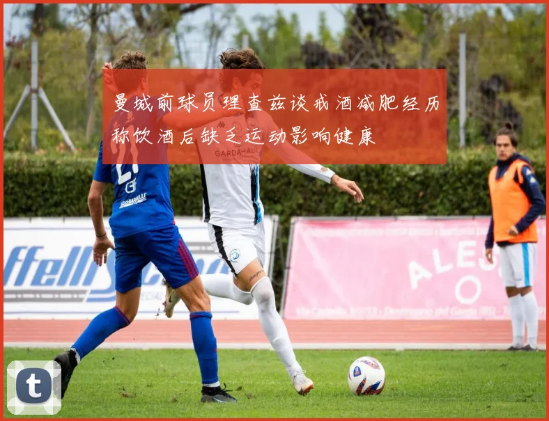曼城前球员理查兹谈戒酒减肥经历称饮酒后缺乏运动影响健康