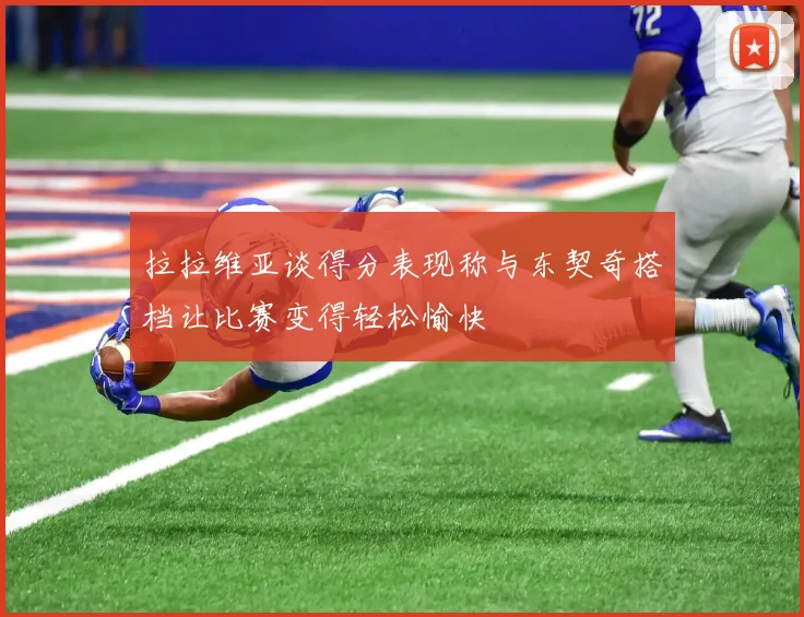 拉拉维亚谈得分表现称与东契奇搭档让比赛变得轻松愉快