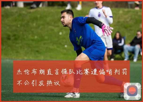 杰伦布朗直言强队比赛遭偏哨判罚不公引发热议