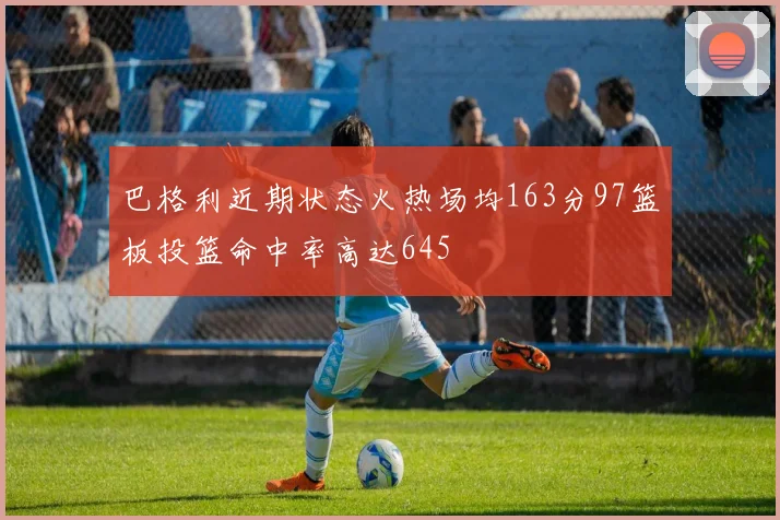 巴格利近期状态火热场均163分97篮板投篮命中率高达645