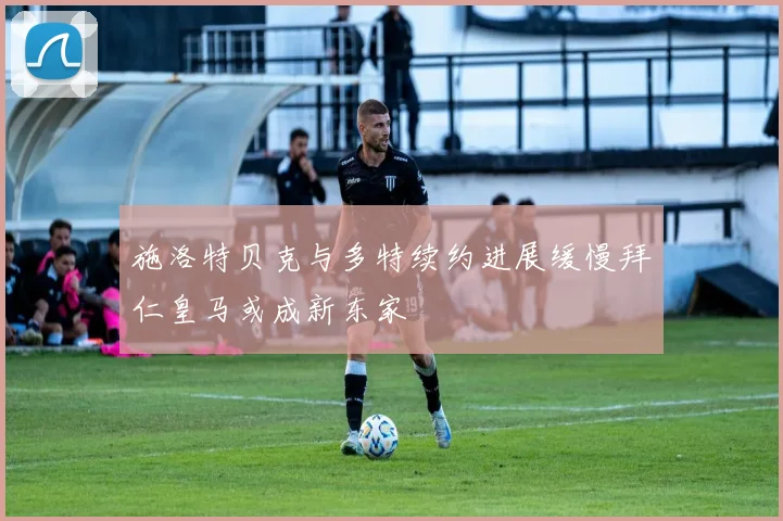 施洛特贝克与多特续约进展缓慢拜仁皇马或成新东家