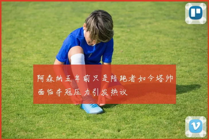 阿森纳五年前只是陪跑者如今塔帅面临夺冠压力引发热议