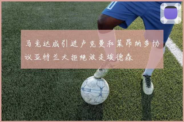 马竞达成引进卢克曼和莱昂纳多协议亚特兰大拒绝放走埃德森