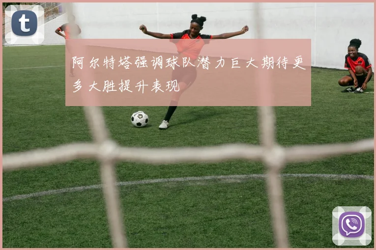 阿尔特塔强调球队潜力巨大期待更多大胜提升表现